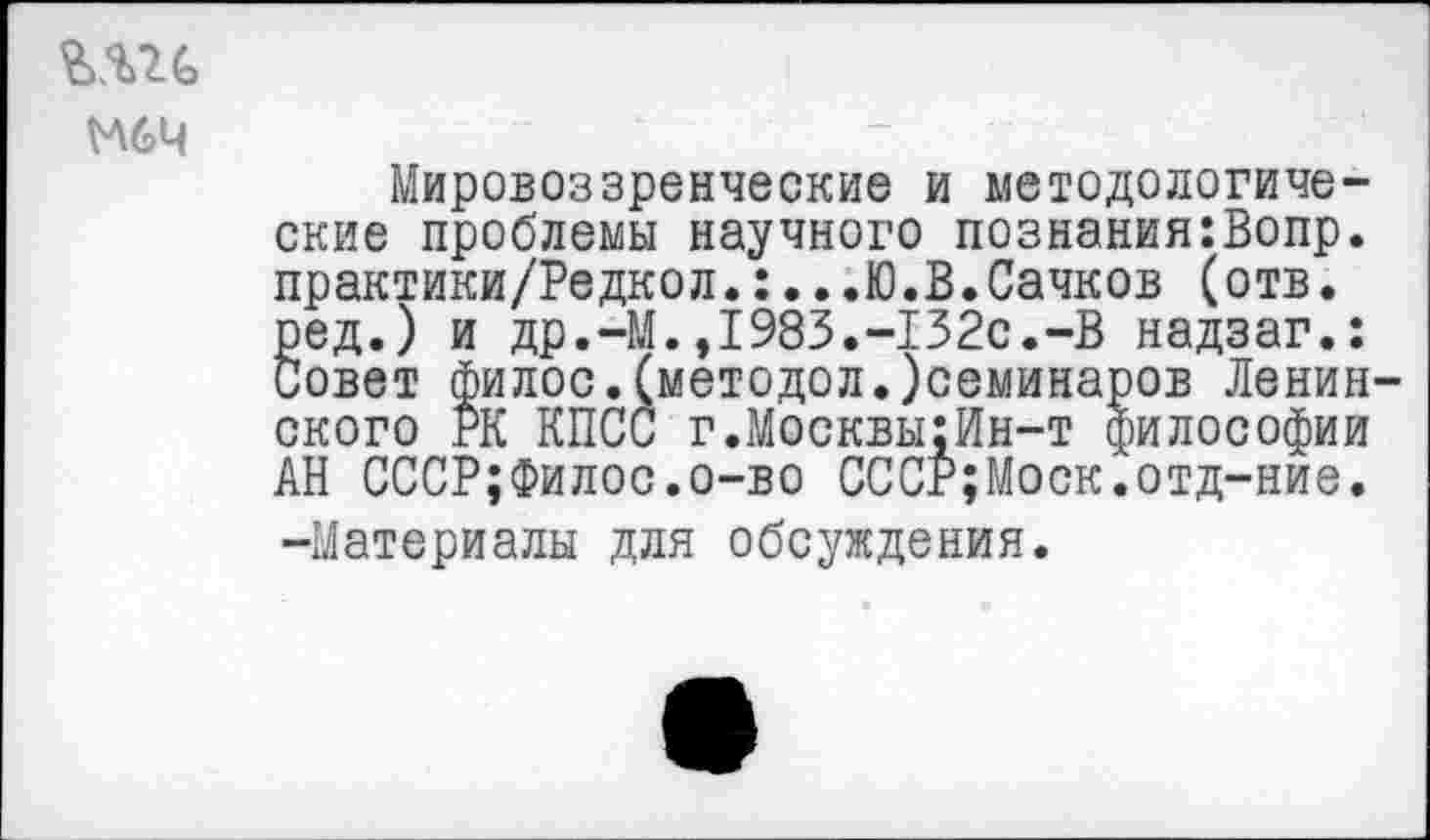 ﻿тс
М6Ч
Мировоззренческие и методологические проблемы научного познания:Вопр. практики/Редкол.:...Ю.В.Сачков (отв. ред.) и др.-М.,1983.-132с.-В надзаг.: Совет филос.(методол.)семинаров Ленинского РК КПСС г.Москвы:Ин-т философии АН СССР;Филос.о-во СССР;Моск.отд-ние. -Материалы для обсуждения.